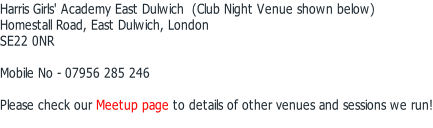 Harris Girls' Academy East Dulwich  (Club Night Venue shown below) Homestall Road, East Dulwich, London SE22 0NR  Mobile No - 07956 285 246  Please check our Meetup page to details of other venues and sessions we run!